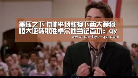 重压之下卡帅半场就换下两大爱将 恒大逆转取胜卓尔他当记首功:qy球友会(图1) 球友会
